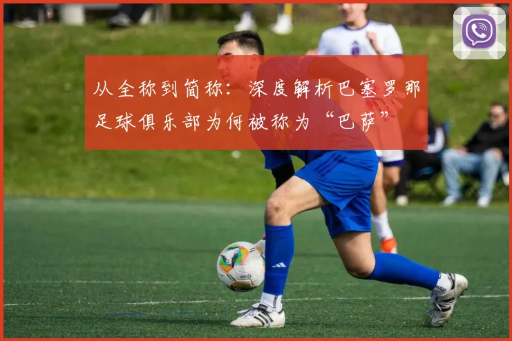 从全称到简称：深度解析巴塞罗那足球俱乐部为何被称为“巴萨”