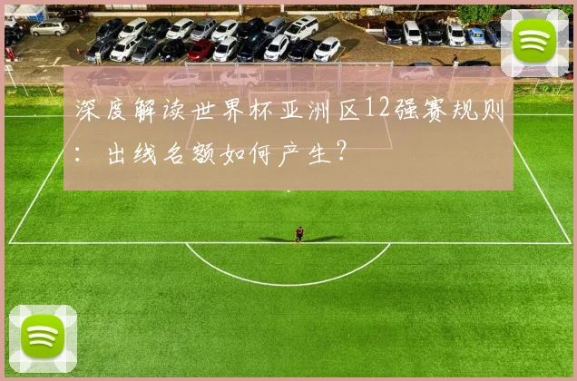 深度解读世界杯亚洲区12强赛规则:出线名额如何产生?