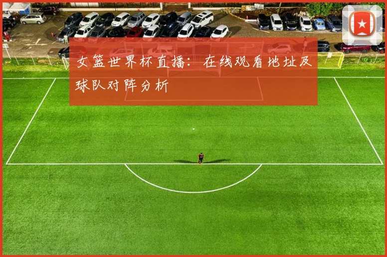 女篮世界杯直播:在线观看地址及球队对阵分析