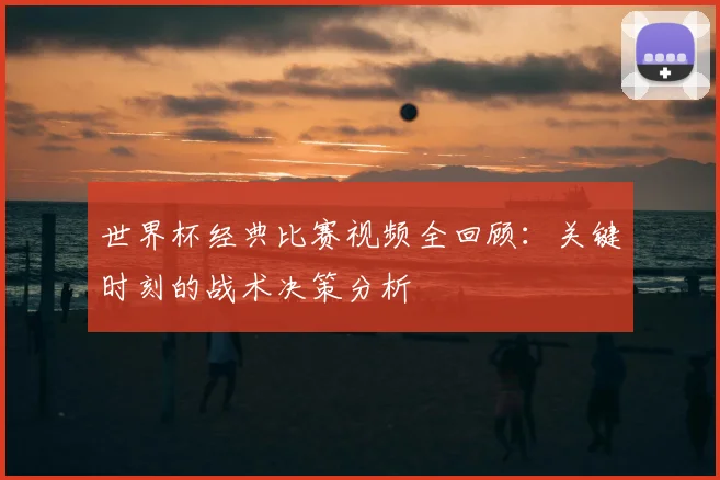 世界杯经典比赛视频全回顾：关键时刻的战术决策分析