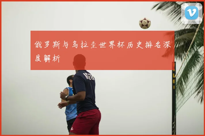 俄罗斯与乌拉圭世界杯历史排名深度解析