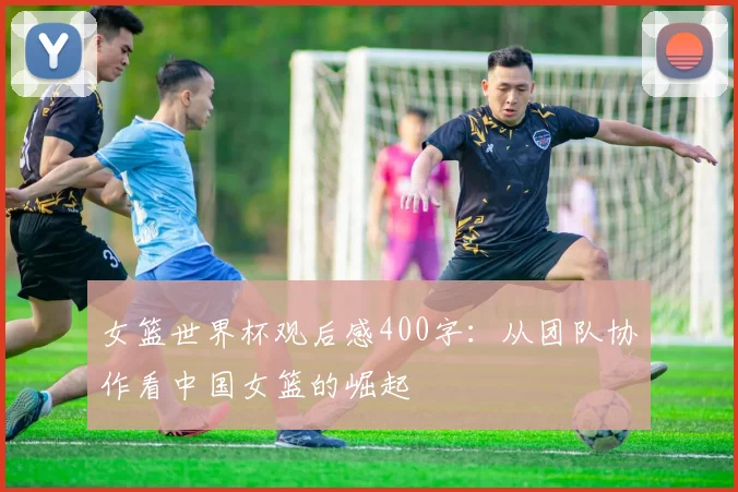 女篮世界杯观后感400字:从团队协作看中国女篮的崛起