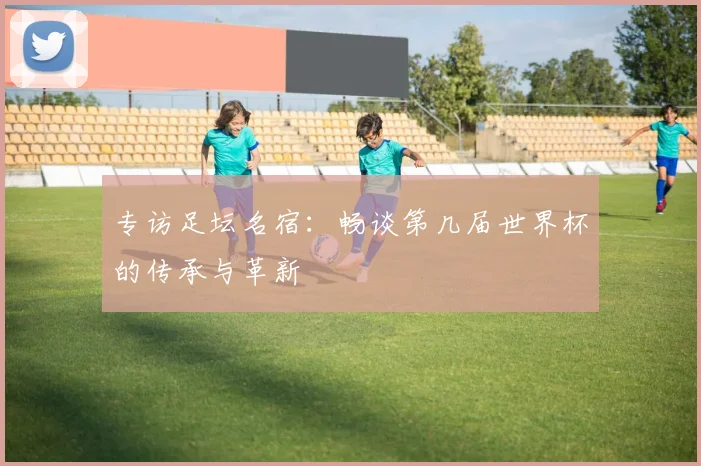 专访足坛名宿：畅谈第几届世界杯的传承与革新