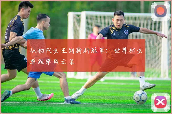 从初代女王到新科冠军：世界杯女单冠军风云录