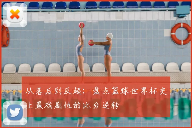 从落后到反超:盘点篮球世界杯史上最戏剧性的比分逆转