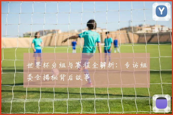 世界杯分组与赛程全解析:专访组委会揭秘背后故事