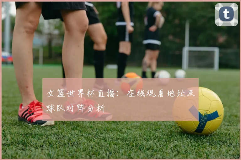 女篮世界杯直播：在线观看地址及球队对阵分析