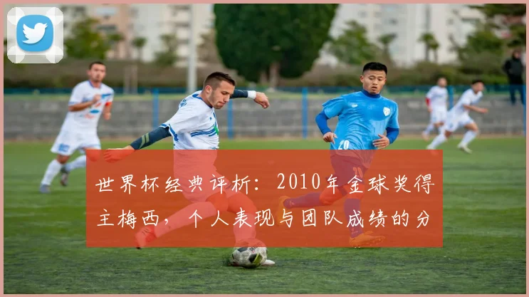 世界杯经典评析:2010年金球奖得主梅西,个人表现与团队成绩的分离。