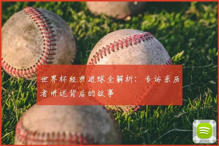 世界杯经典进球全解析：专访亲历者讲述背后的故事