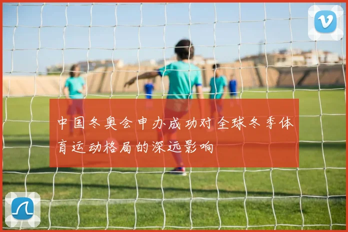 中国冬奥会申办成功对全球冬季体育运动格局的深远影响