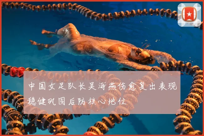 中国女足队长吴海燕伤愈复出表现稳健巩固后防核心地位