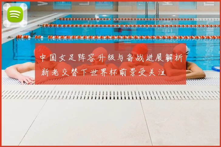 中国女足阵容升级与备战进展解析 新老交替下世界杯前景受关注